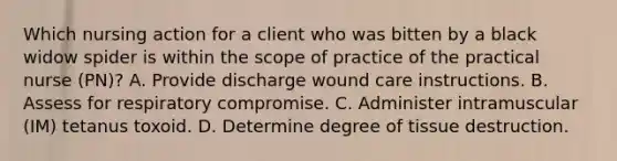 Which nursing action for a client who was bitten by a black widow spider is within the scope of practice of the practical nurse (PN)? A. Provide discharge wound care instructions. B. Assess for respiratory compromise. C. Administer intramuscular (IM) tetanus toxoid. D. Determine degree of tissue destruction.