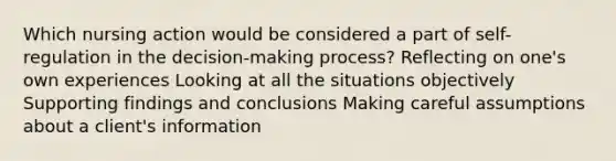 Which nursing action would be considered a part of self-regulation in the decision-making process? Reflecting on one's own experiences Looking at all the situations objectively Supporting findings and conclusions Making careful assumptions about a client's information