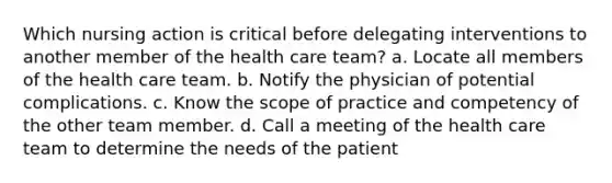 Which nursing action is critical before delegating interventions to another member of the health care team? a. Locate all members of the health care team. b. Notify the physician of potential complications. c. Know the scope of practice and competency of the other team member. d. Call a meeting of the health care team to determine the needs of the patient