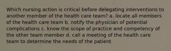 Which nursing action is critical before delegating interventions to another member of the health care team? a. locate all members of the health care team b. notify the physician of potential complications c. know the scope of practice and competency of the other team member d. call a meeting of the health care team to determine the needs of the patient