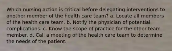 Which nursing action is critical before delegating interventions to another member of the health care team? a. Locate all members of the health care team. b. Notify the physician of potential complications. c. Know the scope of practice for the other team member. d. Call a meeting of the health care team to determine the needs of the patient.