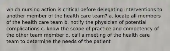 which nursing action is critical before delegating interventions to another member of the health care team? a. locate all members of the health care team b. notify the physician of potential complications c. know the scope of practice and competency of the other team member d. call a meeting of the health care team to determine the needs of the patient