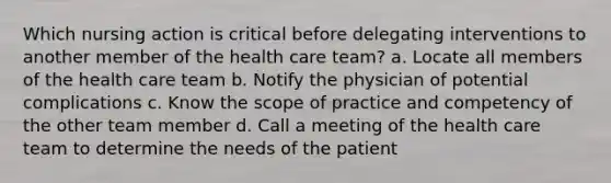 Which nursing action is critical before delegating interventions to another member of the health care team? a. Locate all members of the health care team b. Notify the physician of potential complications c. Know the scope of practice and competency of the other team member d. Call a meeting of the health care team to determine the needs of the patient