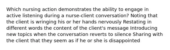 Which nursing action demonstrates the ability to engage in active listening during a nurse-client conversation? Noting that the client is wringing his or her hands nervously Restating in different words the content of the client's message Introducing new topics when the conversation reverts to silence Sharing with the client that they seem as if he or she is disappointed