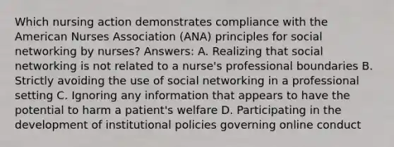 Which nursing action demonstrates compliance with the American Nurses Association (ANA) principles for social networking by nurses? Answers: A. Realizing that social networking is not related to a nurse's professional boundaries B. Strictly avoiding the use of social networking in a professional setting C. Ignoring any information that appears to have the potential to harm a patient's welfare D. Participating in the development of institutional policies governing online conduct