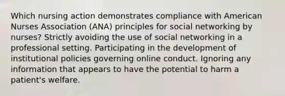 Which nursing action demonstrates compliance with American Nurses Association (ANA) principles for social networking by nurses? Strictly avoiding the use of social networking in a professional setting. Participating in the development of institutional policies governing online conduct. Ignoring any information that appears to have the potential to harm a patient's welfare.