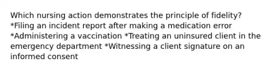 Which nursing action demonstrates the principle of fidelity? *Filing an incident report after making a medication error *Administering a vaccination *Treating an uninsured client in the emergency department *Witnessing a client signature on an informed consent