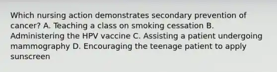 Which nursing action demonstrates secondary prevention of cancer? A. Teaching a class on smoking cessation B. Administering the HPV vaccine C. Assisting a patient undergoing mammography D. Encouraging the teenage patient to apply sunscreen