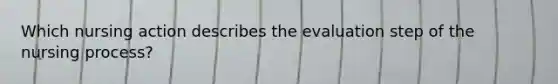 Which nursing action describes the evaluation step of the nursing process?