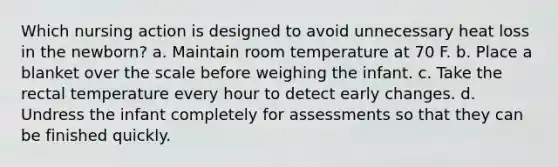 Which nursing action is designed to avoid unnecessary heat loss in the newborn? a. Maintain room temperature at 70 F. b. Place a blanket over the scale before weighing the infant. c. Take the rectal temperature every hour to detect early changes. d. Undress the infant completely for assessments so that they can be finished quickly.