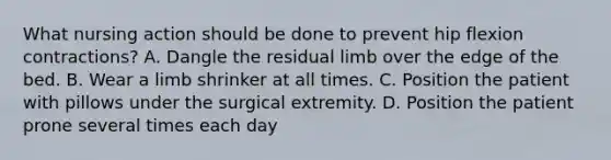 What nursing action should be done to prevent hip flexion contractions? A. Dangle the residual limb over the edge of the bed. B. Wear a limb shrinker at all times. C. Position the patient with pillows under the surgical extremity. D. Position the patient prone several times each day