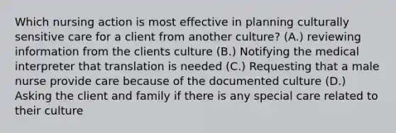 Which nursing action is most effective in planning culturally sensitive care for a client from another culture? (A.) reviewing information from the clients culture (B.) Notifying the medical interpreter that translation is needed (C.) Requesting that a male nurse provide care because of the documented culture (D.) Asking the client and family if there is any special care related to their culture