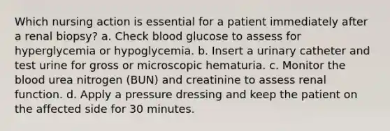 Which nursing action is essential for a patient immediately after a renal biopsy? a. Check blood glucose to assess for hyperglycemia or hypoglycemia. b. Insert a urinary catheter and test urine for gross or microscopic hematuria. c. Monitor <a href='https://www.questionai.com/knowledge/k7oXMfj7lk-the-blood' class='anchor-knowledge'>the blood</a> urea nitrogen (BUN) and creatinine to assess renal function. d. Apply a pressure dressing and keep the patient on the affected side for 30 minutes.