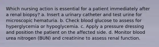 Which nursing action is essential for a patient immediately after a renal biopsy? a. Insert a urinary catheter and test urine for microscopic hematuria. b. Check blood glucose to assess for hyperglycemia or hypoglycemia. c. Apply a pressure dressing and position the patient on the affected side. d. Monitor blood urea nitrogen (BUN) and creatinine to assess renal function.