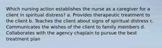 Which nursing action establishes the nurse as a caregiver for a client in spiritual distress? a. Provides therapeutic treatment to the client b. Teaches the client about signs of spiritual distress c. Communicates the wishes of the client to family members d. Collaborates with the agency chaplain to pursue the best treatment plan