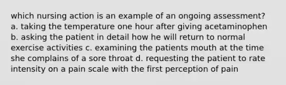 which nursing action is an example of an ongoing assessment? a. taking the temperature one hour after giving acetaminophen b. asking the patient in detail how he will return to normal exercise activities c. examining the patients mouth at the time she complains of a sore throat d. requesting the patient to rate intensity on a pain scale with the first perception of pain