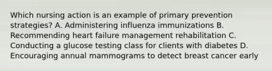 Which nursing action is an example of primary prevention strategies? A. Administering influenza immunizations B. Recommending heart failure management rehabilitation C. Conducting a glucose testing class for clients with diabetes D. Encouraging annual mammograms to detect breast cancer early