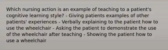 Which nursing action is an example of teaching to a patient's cognitive learning style? - Giving patients examples of other patients' experiences - Verbally explaining to the patient how to use the wheelchair - Asking the patient to demonstrate the use of the wheelchair after teaching - Showing the patient how to use a wheelchair