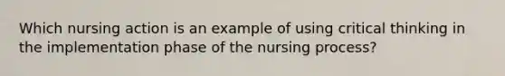 Which nursing action is an example of using critical thinking in the implementation phase of the nursing process?