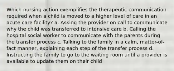 Which nursing action exemplifies the therapeutic communication required when a child is moved to a higher level of care in an acute care facility? a. Asking the provider on call to communicate why the child was transferred to intensive care b. Calling the hospital social worker to communicate with the parents during the transfer process c. Talking to the family in a calm, matter-of-fact manner, explaining each step of the transfer process d. Instructing the family to go to the waiting room until a provider is available to update them on their child