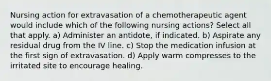 Nursing action for extravasation of a chemotherapeutic agent would include which of the following nursing actions? Select all that apply. a) Administer an antidote, if indicated. b) Aspirate any residual drug from the IV line. c) Stop the medication infusion at the first sign of extravasation. d) Apply warm compresses to the irritated site to encourage healing.