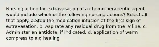 Nursing action for extravasation of a chemotherapeutic agent would include which of the following nursing actions? Select all that apply. a.Stop the medication infusion at the first sign of extravasation. b. Aspirate any residual drug from the IV line. c. Administer an antidote, if indicated. d. application of warm compress to aid healing