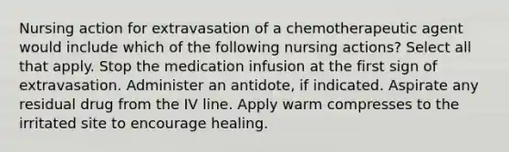 Nursing action for extravasation of a chemotherapeutic agent would include which of the following nursing actions? Select all that apply. Stop the medication infusion at the first sign of extravasation. Administer an antidote, if indicated. Aspirate any residual drug from the IV line. Apply warm compresses to the irritated site to encourage healing.