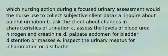 which nursing action during a focused urinary assessment would the nurse use to collect subjective client data? a. inquire about painful urination b. ask the client about changes in characteristics of urination c. assess the levels of blood urea nitrogen and creatinine d. palpate abdomen for bladder distention or masses e. inspect the urinary meatus for inflammation or discharhe