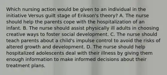 Which nursing action would be given to an individual in the initiative Versus guilt stage of Erikson's theory? A. The nurse should help the parents cope with the hospitalization of an infant. B. The nurse should assist physically ill adults in choosing creative ways to foster social development. C. The nurse should teach parents about a child's impulse control to avoid the risks of altered growth and development. D. The nurse should help hospitalized adolescents deal with their illness by giving them enough information to make informed decisions about their treatment plans.