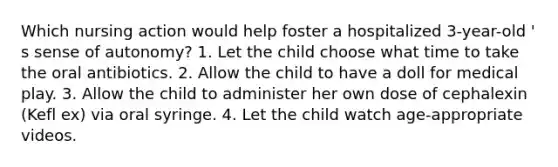 Which nursing action would help foster a hospitalized 3-year-old ' s sense of autonomy? 1. Let the child choose what time to take the oral antibiotics. 2. Allow the child to have a doll for medical play. 3. Allow the child to administer her own dose of cephalexin (Kefl ex) via oral syringe. 4. Let the child watch age-appropriate videos.