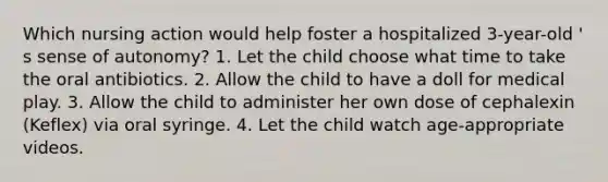 Which nursing action would help foster a hospitalized 3-year-old ' s sense of autonomy? 1. Let the child choose what time to take the oral antibiotics. 2. Allow the child to have a doll for medical play. 3. Allow the child to administer her own dose of cephalexin (Keflex) via oral syringe. 4. Let the child watch age-appropriate videos.