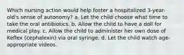 Which nursing action would help foster a hospitalized 3-year-old's sense of autonomy? a. Let the child choose what time to take the oral antibiotics. b. Allow the child to have a doll for medical play. c. Allow the child to administer her own dose of Keflex (cephalexin) via oral syringe. d. Let the child watch age-appropriate videos.