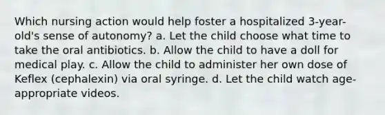 Which nursing action would help foster a hospitalized 3-year-old's sense of autonomy? a. Let the child choose what time to take the oral antibiotics. b. Allow the child to have a doll for medical play. c. Allow the child to administer her own dose of Keflex (cephalexin) via oral syringe. d. Let the child watch age-appropriate videos.