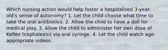 Which nursing action would help foster a hospitalized 3-year-old's sense of autonomy? 1. Let the child choose what time to take the oral antibiotics. 2. Allow the child to have a doll for medical play. 3. Allow the child to administer her own dose of Keflex (cephalexin) via oral syringe. 4. Let the child watch age-appropriate videos.