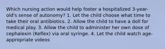 Which nursing action would help foster a hospitalized 3-year-old's sense of autonomy? 1. Let the child choose what time to take their oral antibiotics. 2. Allow the child to have a doll for medical play. 3. Allow the child to administer her own dose of cephalexin (Keflex) via oral syringe. 4. Let the child watch age-appropriate videos