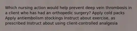 Which nursing action would help prevent deep vein thrombosis in a client who has had an orthopedic surgery? Apply cold packs Apply antiembolism stockings Instruct about exercise, as prescribed Instruct about using client-controlled analgesia