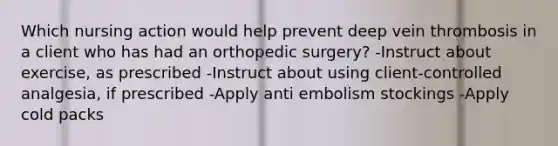 Which nursing action would help prevent deep vein thrombosis in a client who has had an orthopedic surgery? -Instruct about exercise, as prescribed -Instruct about using client-controlled analgesia, if prescribed -Apply anti embolism stockings -Apply cold packs