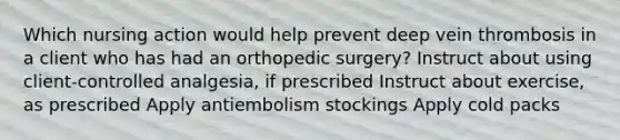 Which nursing action would help prevent deep vein thrombosis in a client who has had an orthopedic surgery? Instruct about using client-controlled analgesia, if prescribed Instruct about exercise, as prescribed Apply antiembolism stockings Apply cold packs