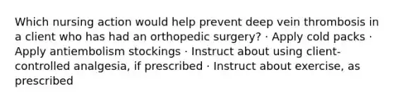 Which nursing action would help prevent deep vein thrombosis in a client who has had an orthopedic surgery? · Apply cold packs · Apply antiembolism stockings · Instruct about using client-controlled analgesia, if prescribed · Instruct about exercise, as prescribed