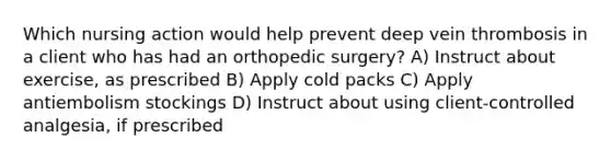 Which nursing action would help prevent deep vein thrombosis in a client who has had an orthopedic surgery? A) Instruct about exercise, as prescribed B) Apply cold packs C) Apply antiembolism stockings D) Instruct about using client-controlled analgesia, if prescribed