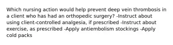 Which nursing action would help prevent deep vein thrombosis in a client who has had an orthopedic surgery? -Instruct about using client-controlled analgesia, if prescribed -Instruct about exercise, as prescribed -Apply antiembolism stockings -Apply cold packs