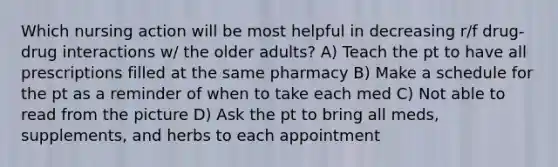 Which nursing action will be most helpful in decreasing r/f drug-drug interactions w/ the older adults? A) Teach the pt to have all prescriptions filled at the same pharmacy B) Make a schedule for the pt as a reminder of when to take each med C) Not able to read from the picture D) Ask the pt to bring all meds, supplements, and herbs to each appointment