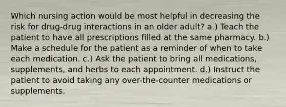 Which nursing action would be most helpful in decreasing the risk for drug-drug interactions in an older adult? a.) Teach the patient to have all prescriptions filled at the same pharmacy. b.) Make a schedule for the patient as a reminder of when to take each medication. c.) Ask the patient to bring all medications, supplements, and herbs to each appointment. d.) Instruct the patient to avoid taking any over-the-counter medications or supplements.