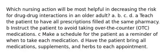 Which nursing action will be most helpful in decreasing the risk for drug-drug interactions in an older adult? a. b. c. d. a Teach the patient to have all prescriptions filled at the same pharmacy. b Instruct the patient to avoid taking over-the-counter (OTC) medications. c Make a schedule for the patient as a reminder of when to take each medication. d Have the patient bring all medications, supplements, and herbs to each appointment.