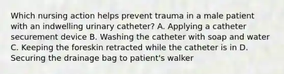 Which nursing action helps prevent trauma in a male patient with an indwelling urinary catheter? A. Applying a catheter securement device B. Washing the catheter with soap and water C. Keeping the foreskin retracted while the catheter is in D. Securing the drainage bag to patient's walker