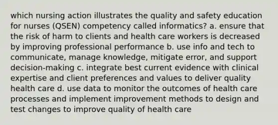 which nursing action illustrates the quality and safety education for nurses (QSEN) competency called informatics? a. ensure that the risk of harm to clients and health care workers is decreased by improving professional performance b. use info and tech to communicate, manage knowledge, mitigate error, and support decision-making c. integrate best current evidence with clinical expertise and client preferences and values to deliver quality health care d. use data to monitor the outcomes of health care processes and implement improvement methods to design and test changes to improve quality of health care