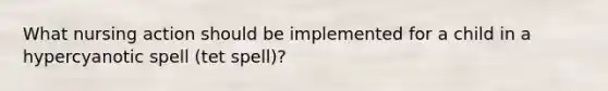 What nursing action should be implemented for a child in a hypercyanotic spell (tet spell)?