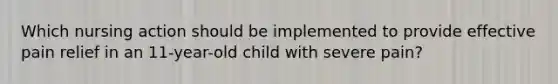 Which nursing action should be implemented to provide effective pain relief in an 11-year-old child with severe pain?