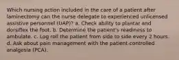 Which nursing action included in the care of a patient after laminectomy can the nurse delegate to experienced unlicensed assistive personnel (UAP)? a. Check ability to plantar and dorsiflex the foot. b. Determine the patient's readiness to ambulate. c. Log roll the patient from side to side every 2 hours. d. Ask about pain management with the patient-controlled analgesia (PCA).