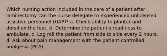 Which nursing action included in the care of a patient after laminectomy can the nurse delegate to experienced unlicensed assistive personnel (UAP)? a. Check ability to plantar and dorsiflex the foot. b. Determine the patient's readiness to ambulate. c. Log roll the patient from side to side every 2 hours. d. Ask about pain management with the patient-controlled analgesia (PCA).